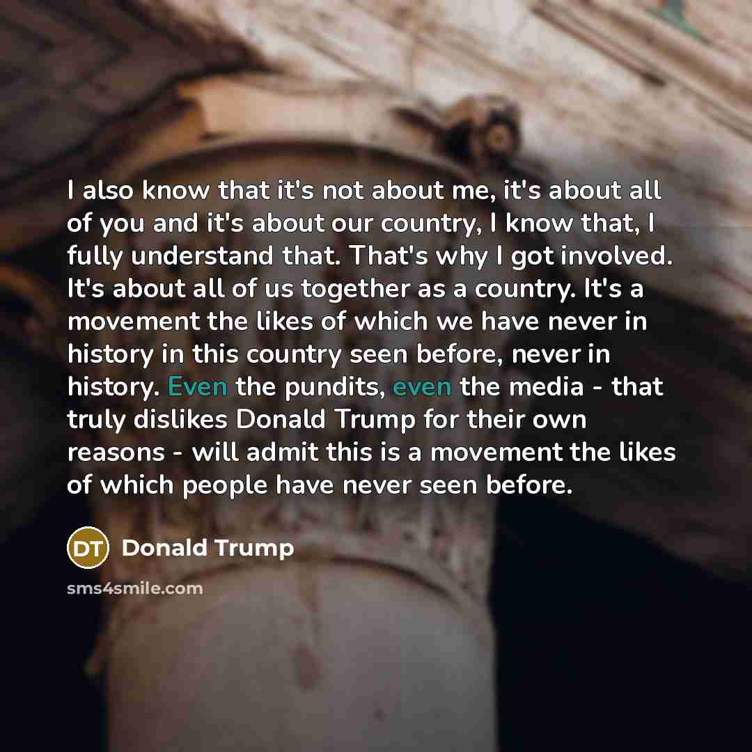 “I also know that it's not about me, it's about all of you and it's about our country, I know that, I fully understand that. That's why I got involved. It's about all of us together as a country. It's a movement the likes of which we have never in history in this country seen before, never in…” quote by Donald Trump