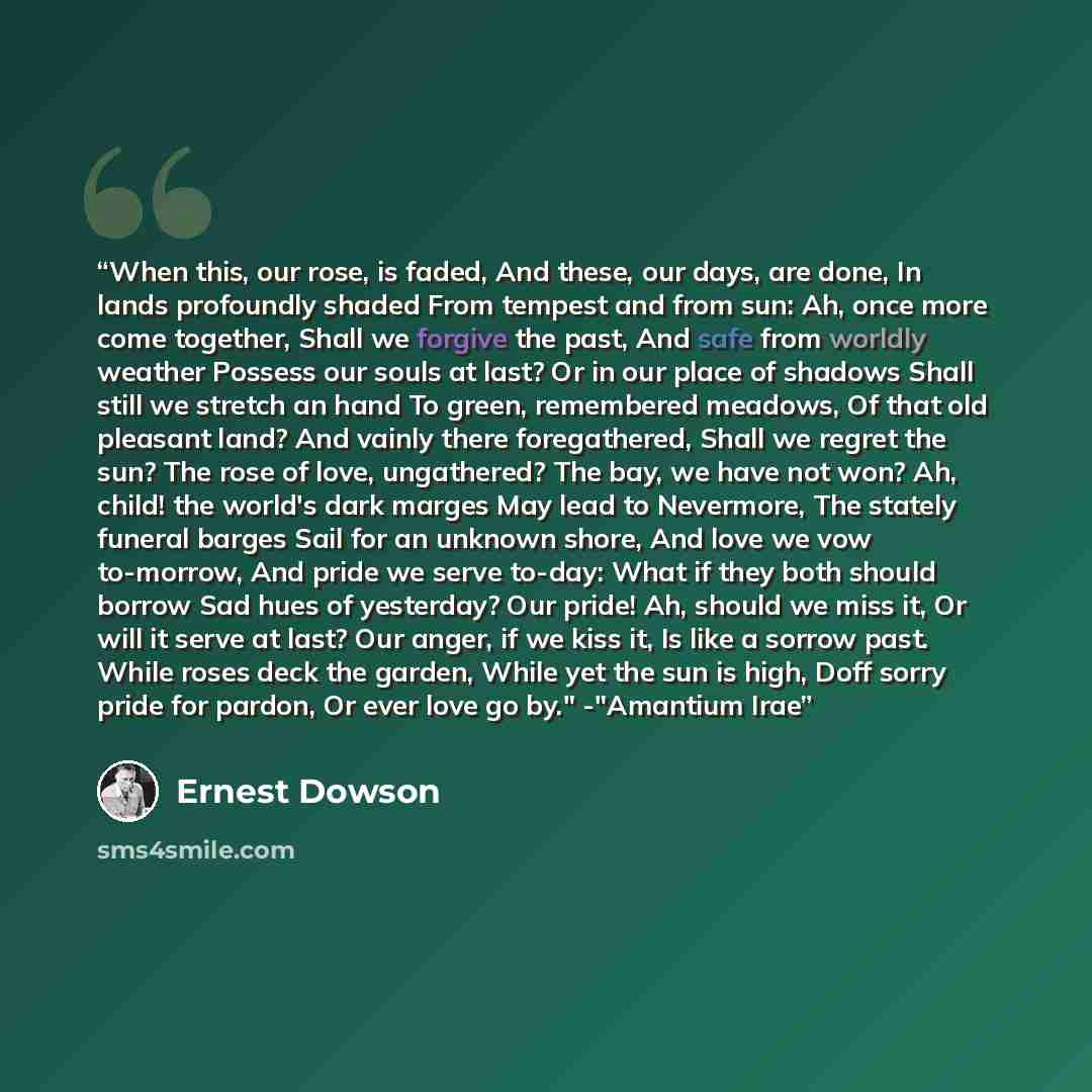“When this, our rose, is faded, And these, our days, are done, In lands profoundly shaded From tempest and from sun: Ah, once more come together, Shall we forgive the past, And safe from worldly weather Possess our souls at last? Or in our place of shadows Shall still we stretch an hand To green…” quote by Ernest Dowson