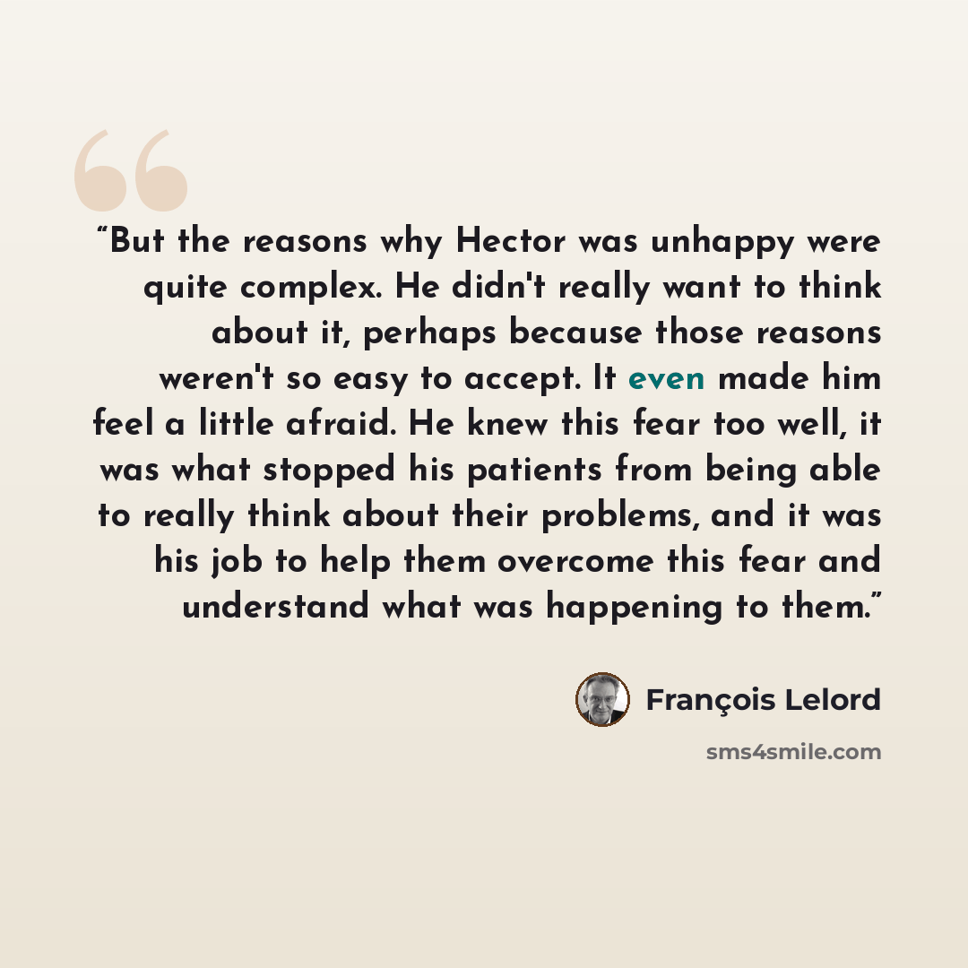 “But the reasons why Hector was unhappy were quite complex. He didn't really want to think about it, perhaps because those reasons weren't so easy to accept. It even made him feel a little afraid. He knew this fear too well, it was what stopped his patients from being able to really think about…” quote by francois lelord