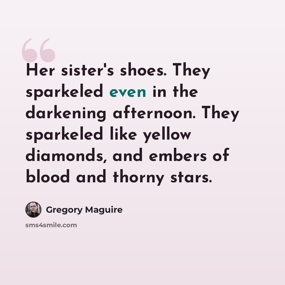 “Her sister's shoes. They sparkeled even in the darkening afternoon. They sparkeled like yellow diamonds, and embers of blood and thorny stars.” quote by Gregory Maguire