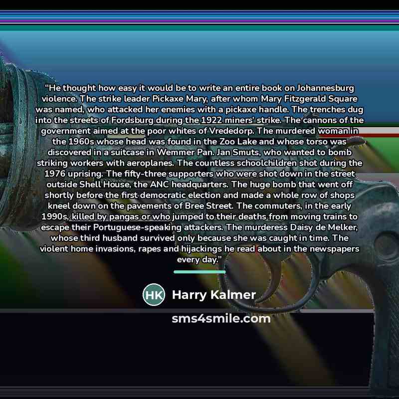 “He thought how easy it would be to write an entire book on Johannesburg violence. The strike leader Pickaxe Mary, after whom Mary Fitzgerald Square was named, who attacked her enemies with a pickaxe handle. The trenches dug into the streets of Fordsburg during the 1922 miners’ strike. The cannons…” quote by Harry Kalmer