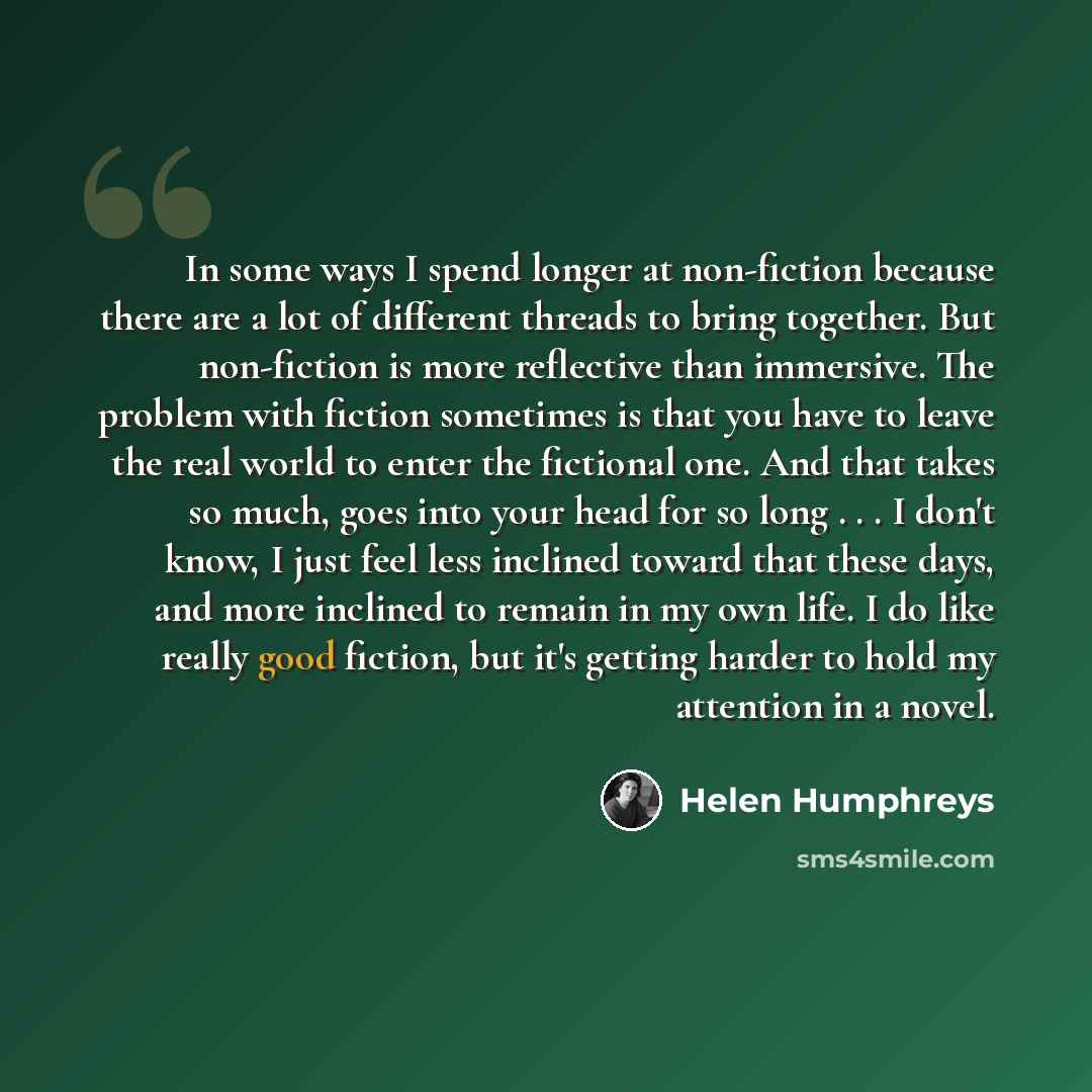 “In some ways I spend longer at non-fiction because there are a lot of different threads to bring together. But non-fiction is more reflective than immersive. The problem with fiction sometimes is that you have to leave the real world to enter the fictional one. And that takes so much, goes into…” quote by Helen Humphreys