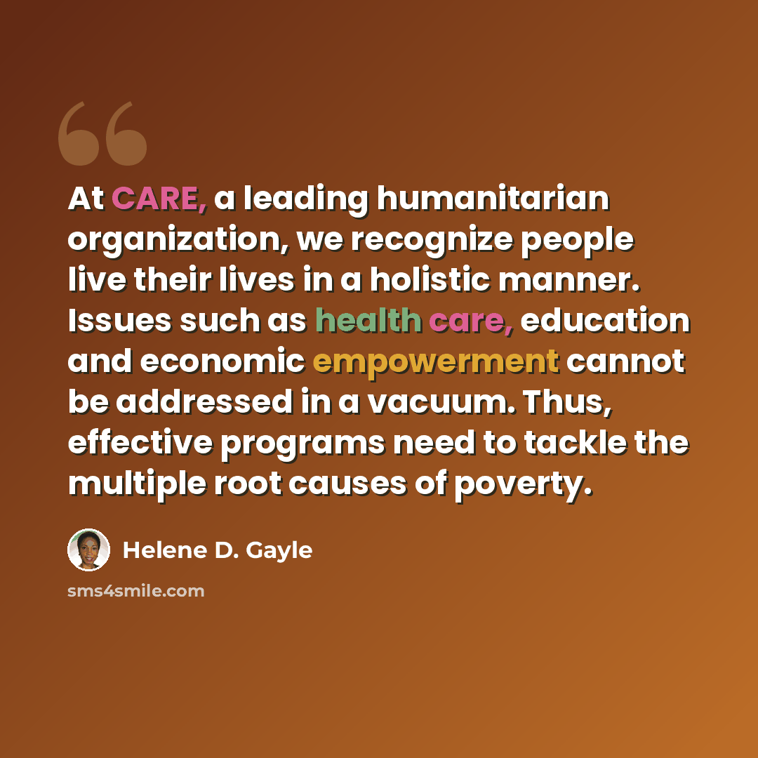“At CARE, a leading humanitarian organization, we recognize people live their lives in a holistic manner. Issues such as health care, education and economic empowerment cannot be addressed in a vacuum. Thus, effective programs need to tackle the multiple root causes of poverty.” quote by Helene D. Gayle