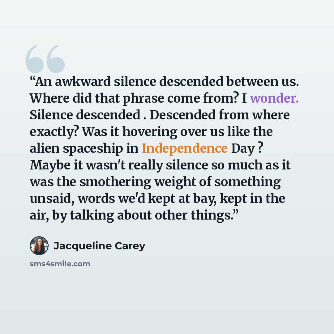 “An awkward silence descended between us. Where did that phrase come from? I wonder. Silence descended . Descended from where exactly? Was it hovering over us like the alien spaceship in Independence Day ? Maybe it wasn't really silence so much as it was the smothering weight of something unsaid…” quote by Jacqueline Carey