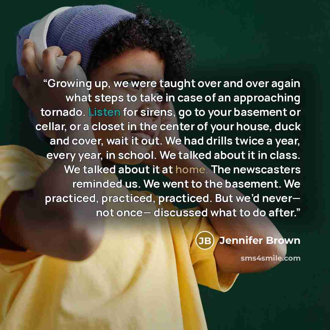 “Growing up, we were taught over and over again what steps to take in case of an approaching tornado. Listen for sirens, go to your basement or cellar, or a closet in the center of your house, duck and cover, wait it out. We had drills twice a year, every year, in school. We talked about it in…” quote by Jennifer Brown