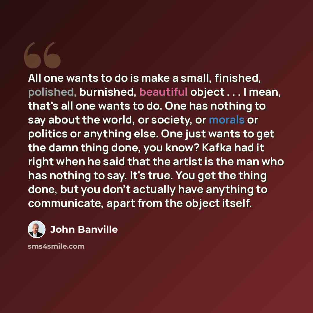 “All one wants to do is make a small, finished, polished, burnished, beautiful object . . . I mean, that's all one wants to do. One has nothing to say about the world, or society, or morals or politics or anything else. One just wants to get the damn thing done, you know? Kafka had it right when he…” quote by John Banville
