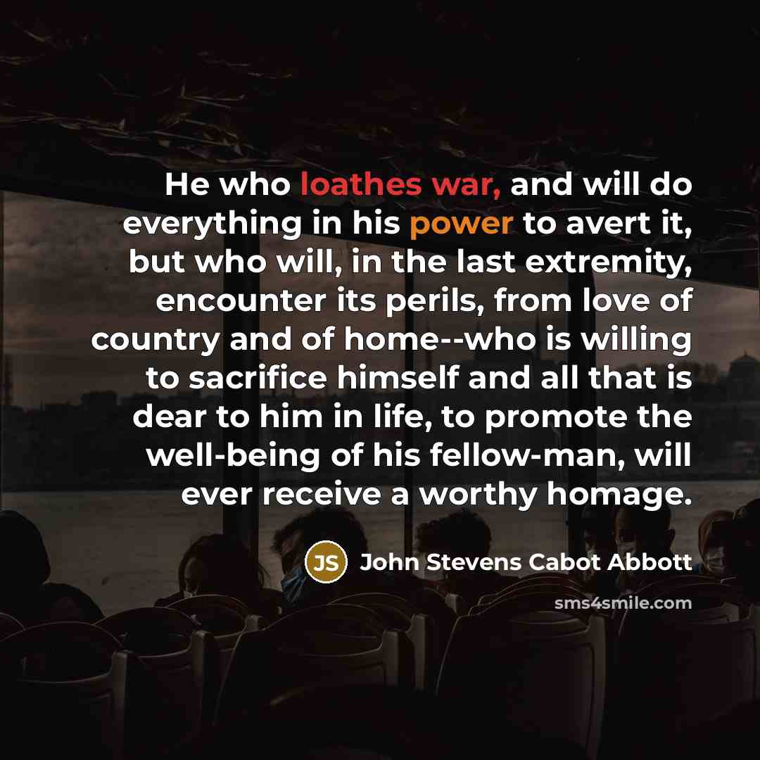 “He who loathes war, and will do everything in his power to avert it, but who will, in the last extremity, encounter its perils, from love of country and of home--who is willing to sacrifice himself and all that is dear to him in life, to promote the well-being of his fellow-man, will ever receive…” quote by John Stevens Cabot Abbott