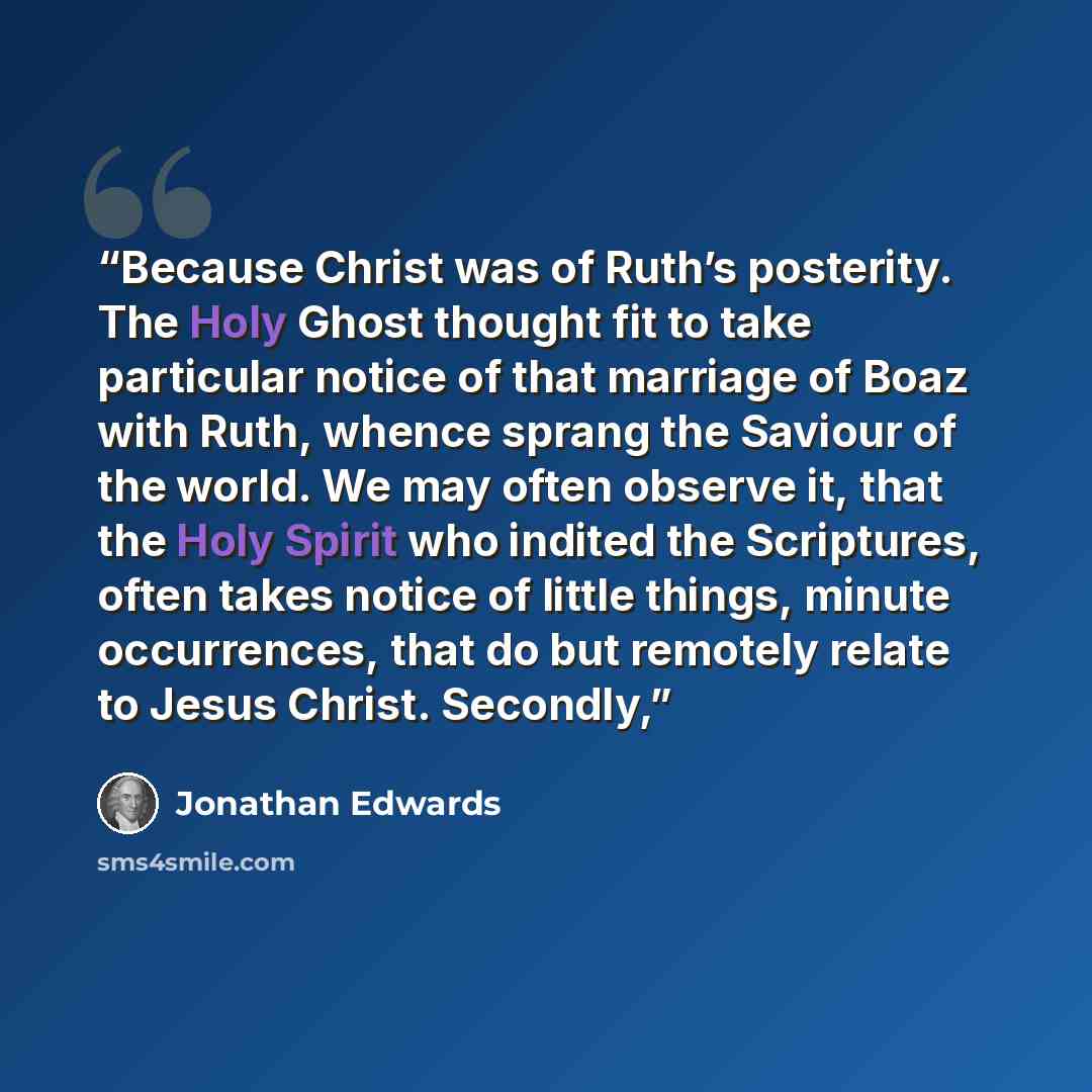 “Because Christ was of Ruth’s posterity. The Holy Ghost thought fit to take particular notice of that marriage of Boaz with Ruth, whence sprang the Saviour of the world. We may often observe it, that the Holy Spirit who indited the Scriptures, often takes notice of little things, minute…” quote by Jonathan Edwards