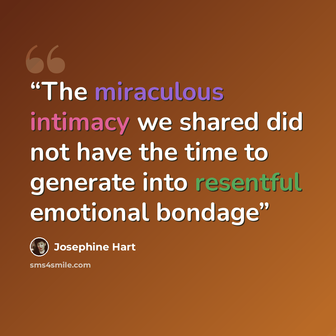 “The miraculous intimacy we shared did not have the time to generate into resentful emotional bondage” quote by Josephine Hart