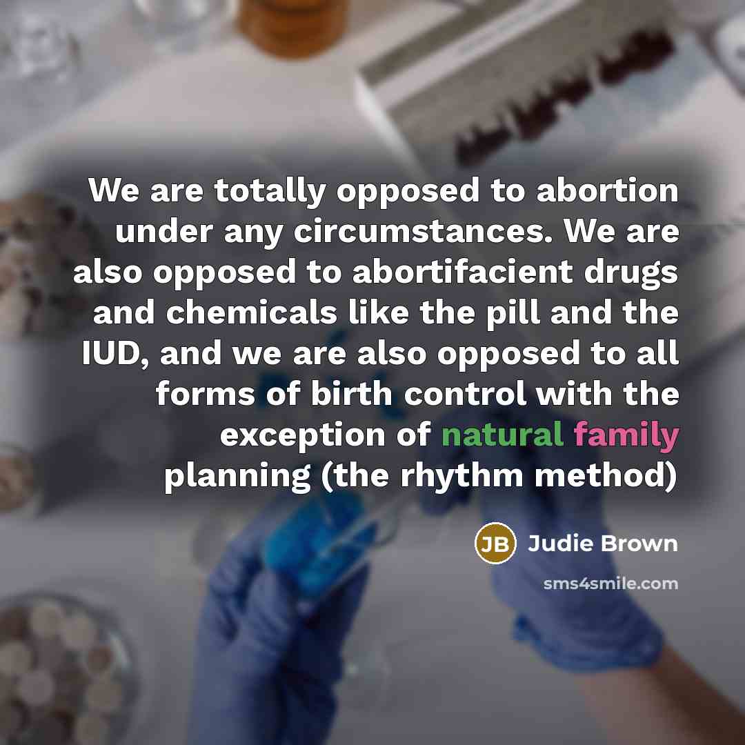 “We are totally opposed to abortion under any circumstances. We are also opposed to abortifacient drugs and chemicals like the pill and the IUD, and we are also opposed to all forms of birth control with the exception of natural family planning (the rhythm method)” quote by Judie Brown