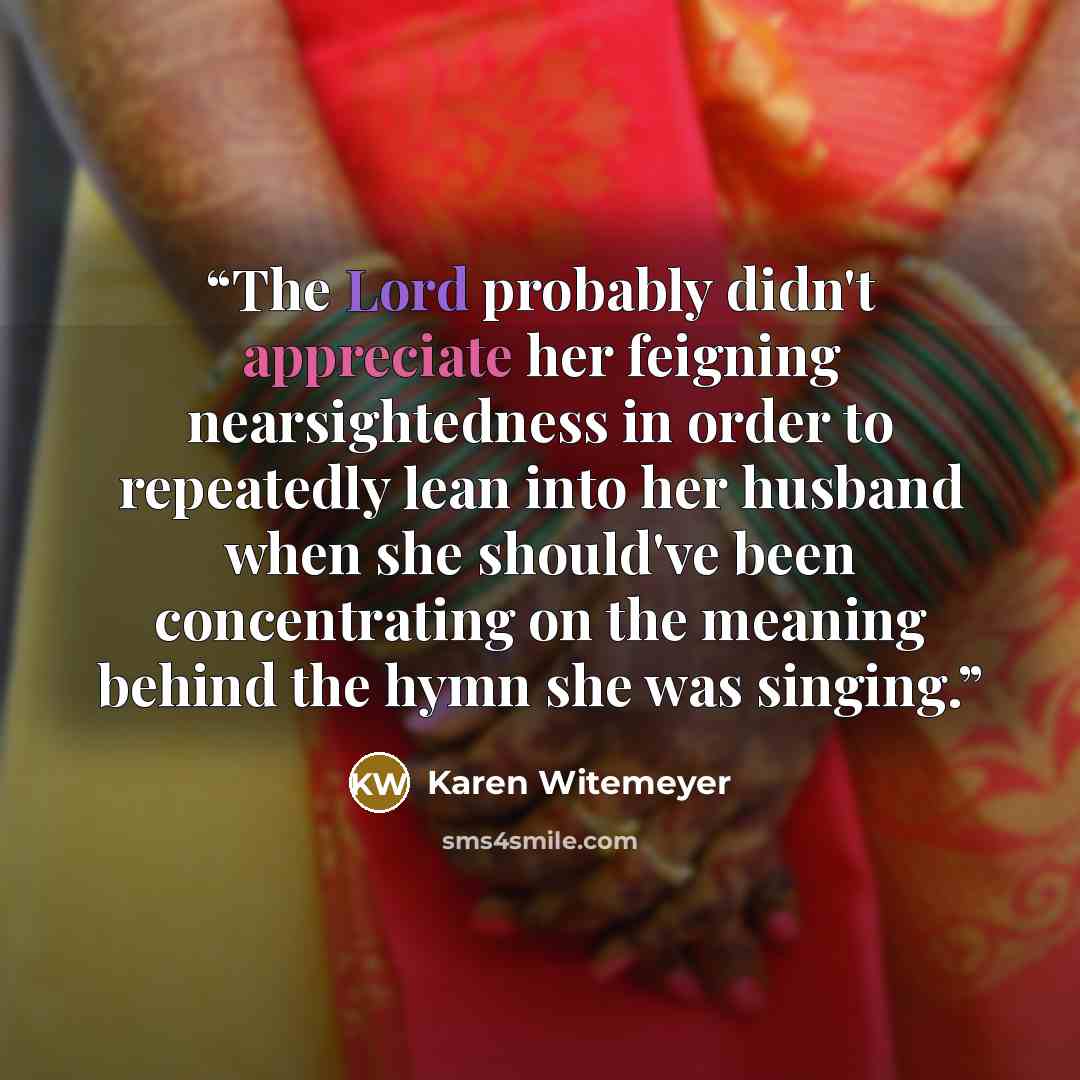 “The Lord probably didn't appreciate her feigning nearsightedness in order to repeatedly lean into her husband when she should've been concentrating on the meaning behind the hymn she was singing.” quote by Karen Witemeyer