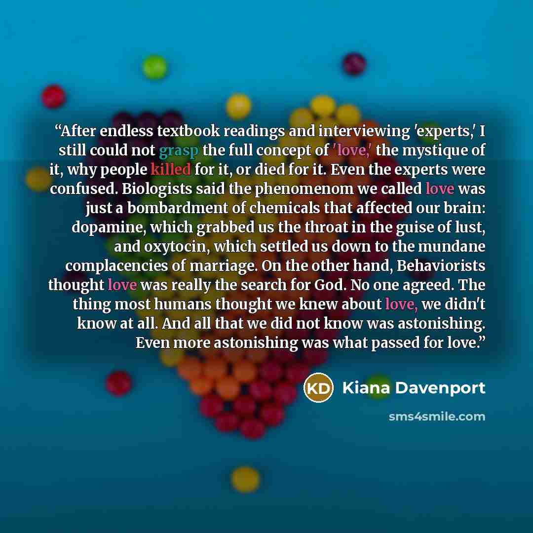 “After endless textbook readings and interviewing 'experts,' I still could not grasp the full concept of 'love,' the mystique of it, why people killed for it, or died for it. Even the experts were confused. Biologists said the phenomenom we called love was just a bombardment of chemicals that…” quote by Kiana Davenport