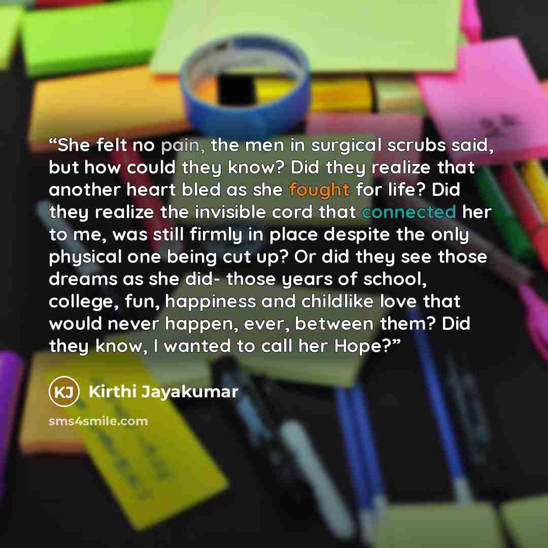 “She felt no pain, the men in surgical scrubs said, but how could they know? Did they realize that another heart bled as she fought for life? Did they realize the invisible cord that connected her to me, was still firmly in place despite the only physical one being cut up? Or did they see those…” quote by Kirthi Jayakumar