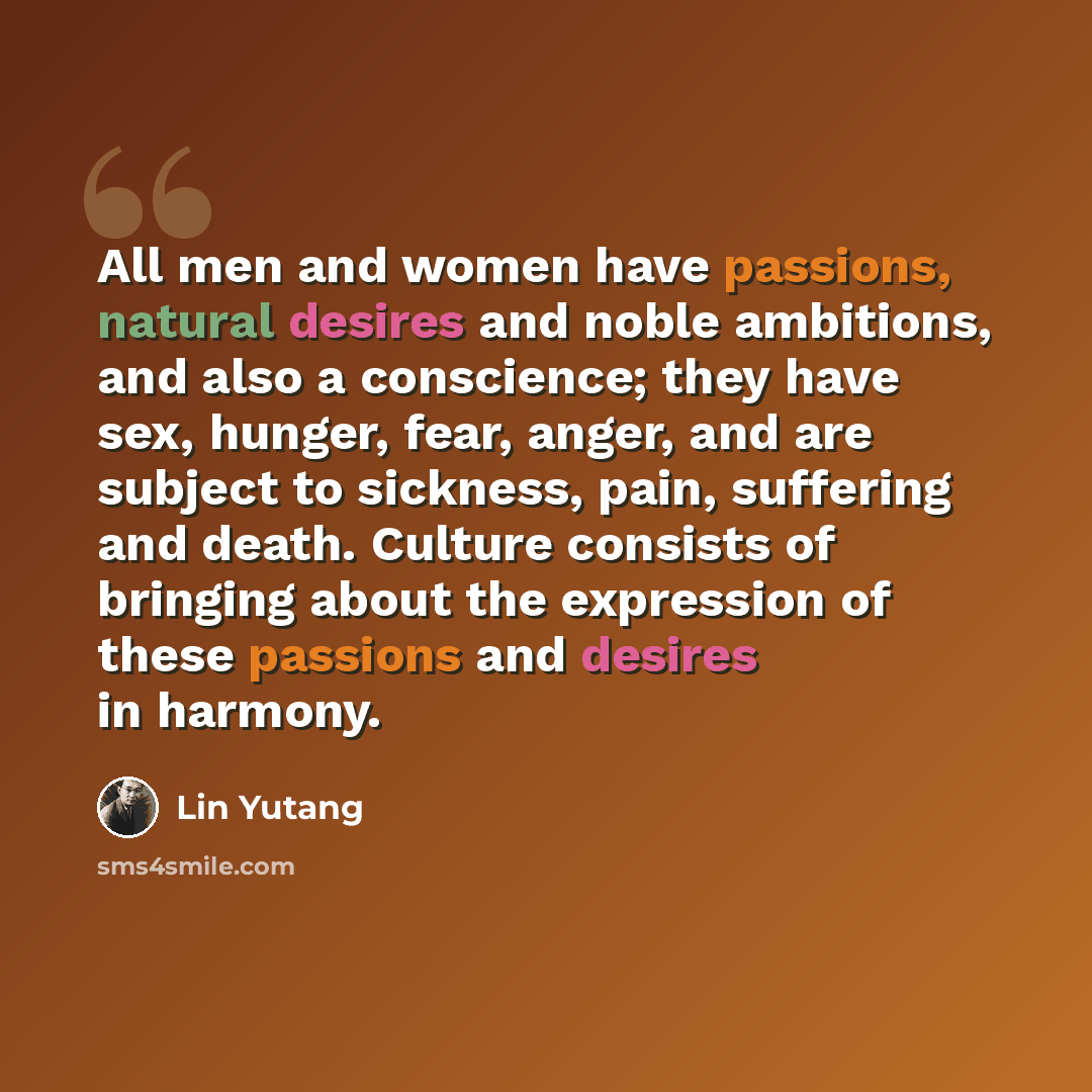 “All men and women have passions, natural desires and noble ambitions, and also a conscience; they have sex, hunger, fear, anger, and are subject to sickness, pain, suffering and death. Culture consists of bringing about the expression of these passions and desires in harmony.” quote by Lin Yutang
