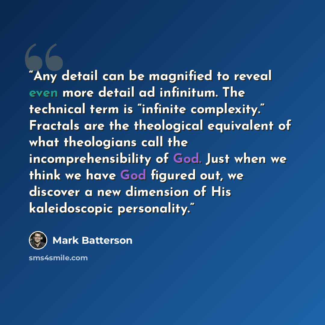 “Any detail can be magnified to reveal even more detail ad infinitum. The technical term is “infinite complexity.” Fractals are the theological equivalent of what theologians call the incomprehensibility of God. Just when we think we have God figured out, we discover a new dimension of His…” quote by Mark Batterson
