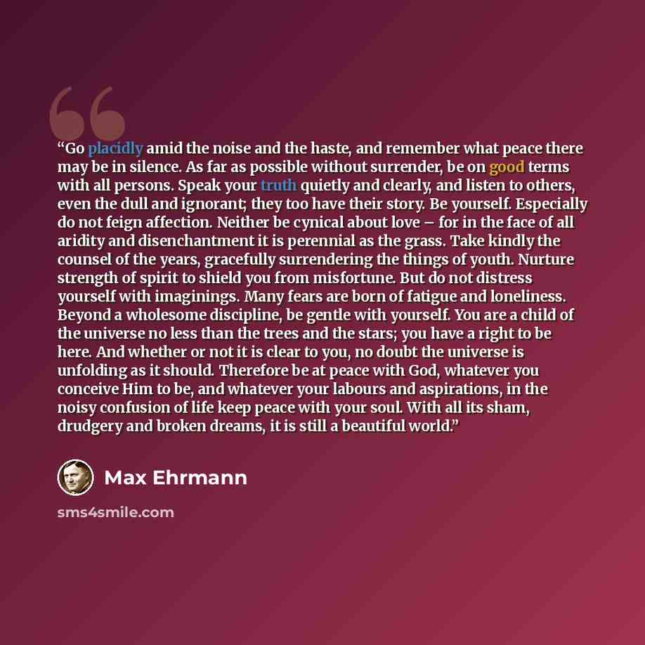 “Go placidly amid the noise and the haste, and remember what peace there may be in silence. As far as possible without surrender, be on good terms with all persons. Speak your truth quietly and clearly, and listen to others, even the dull and ignorant; they too have their story. Be yourself…” quote by Max Ehrmann