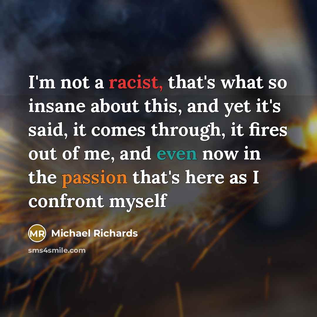 “I'm not a racist, that's what so insane about this, and yet it's said, it comes through, it fires out of me, and even now in the passion that's here as I confront myself” quote by Michael Richards