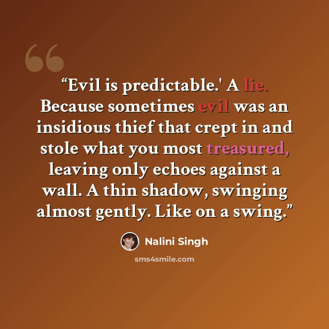 “Evil is predictable.' A lie. Because sometimes evil was an insidious thief that crept in and stole what you most treasured, leaving only echoes against a wall. A thin shadow, swinging almost gently. Like on a swing.” quote by Nalini Singh