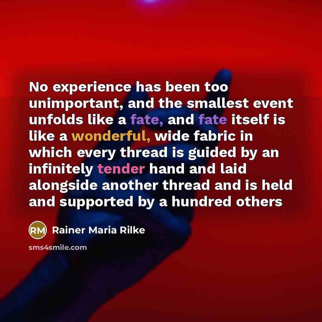 “No experience has been too unimportant, and the smallest event unfolds like a fate, and fate itself is like a wonderful, wide fabric in which every thread is guided by an infinitely tender hand and laid alongside another thread and is held and supported by a hundred others” quote by Rainer Maria Rilke
