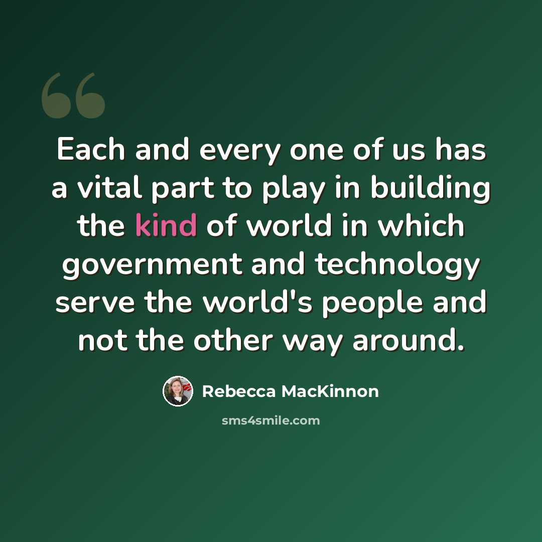 “Each and every one of us has a vital part to play in building the kind of world in which government and technology serve the world's people and not the other way around.” quote by Rebecca MacKinnon