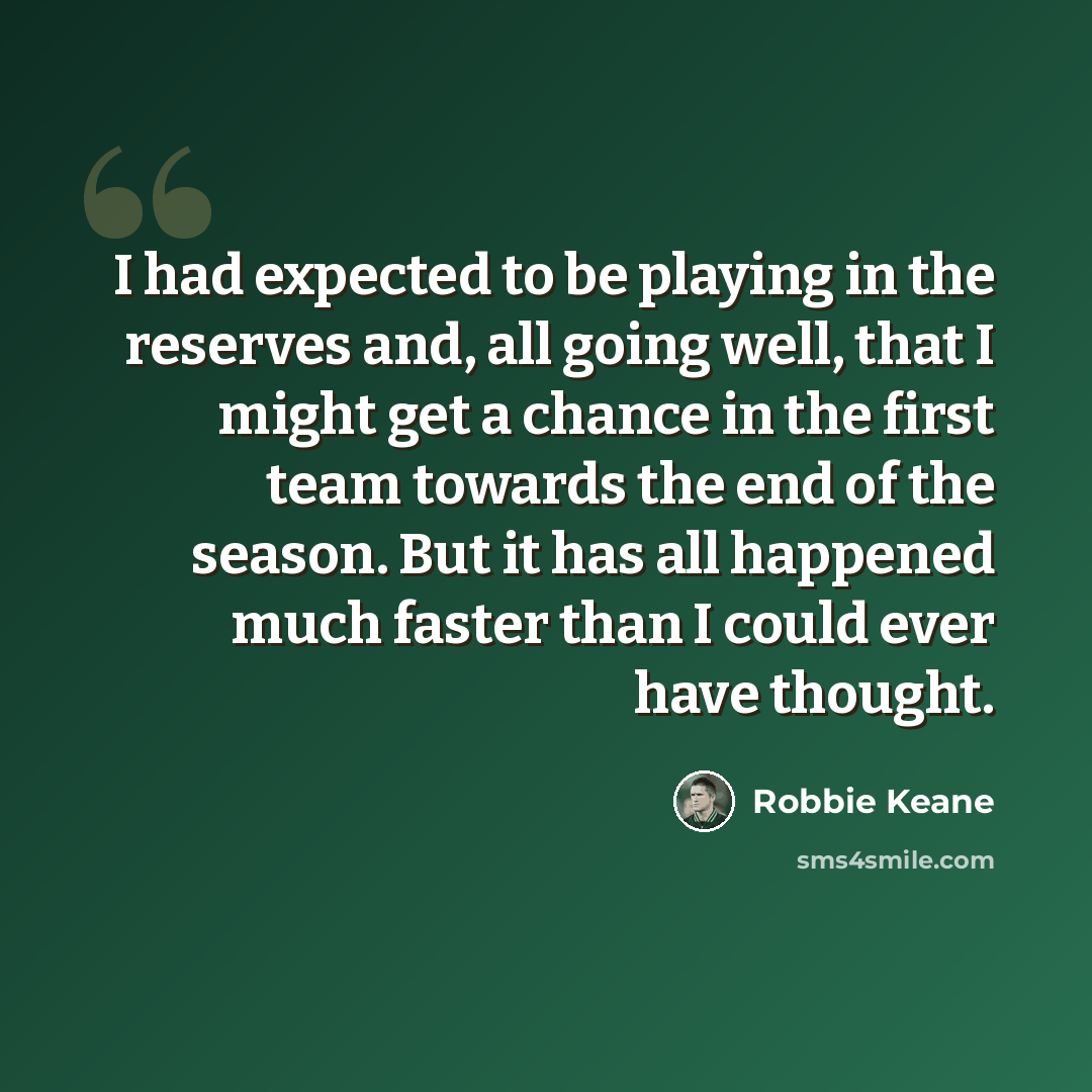 “I had expected to be playing in the reserves and, all going well, that I might get a chance in the first team towards the end of the season. But it has all happened much faster than I could ever have thought.” quote by Robbie Keane
