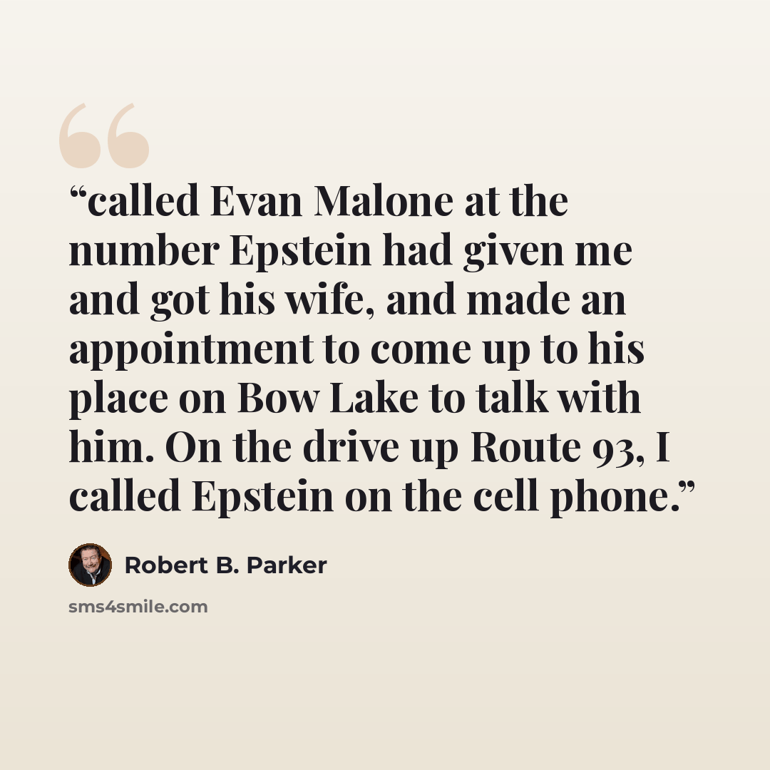 “called Evan Malone at the number Epstein had given me and got his wife, and made an appointment to come up to his place on Bow Lake to talk with him. On the drive up Route 93, I called Epstein on the cell phone.” quote by Robert B. Parker