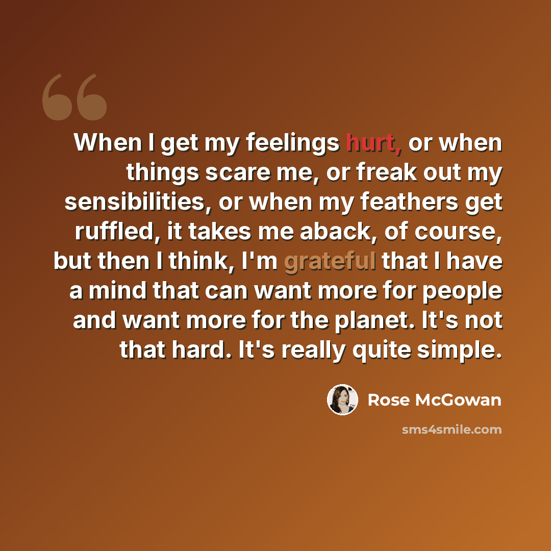 “When I get my feelings hurt, or when things scare me, or freak out my sensibilities, or when my feathers get ruffled, it takes me aback, of course, but then I think, I'm grateful that I have a mind that can want more for people and want more for the planet. It's not that hard. It's really quite…” quote by Rose McGowan