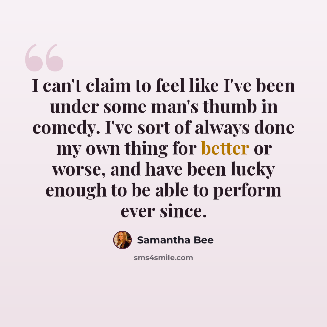 “I can't claim to feel like I've been under some man's thumb in comedy. I've sort of always done my own thing for better or worse, and have been lucky enough to be able to perform ever since.” quote by Samantha Bee