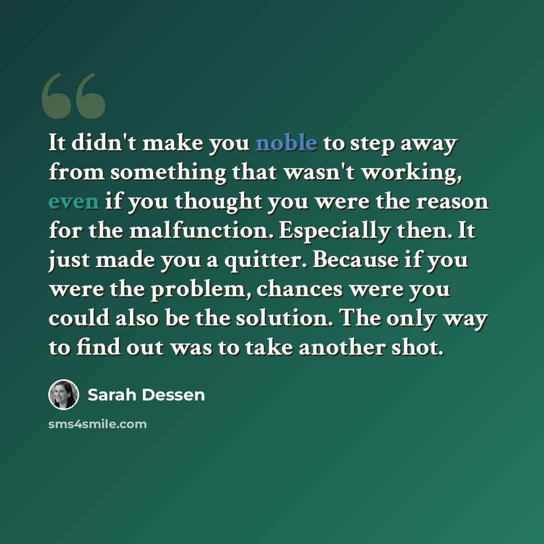 “It didn't make you noble to step away from something that wasn't working, even if you thought you were the reason for the malfunction. Especially then. It just made you a quitter. Because if you were the problem, chances were you could also be the solution. The only way to find out was to take…” quote by Sarah Dessen