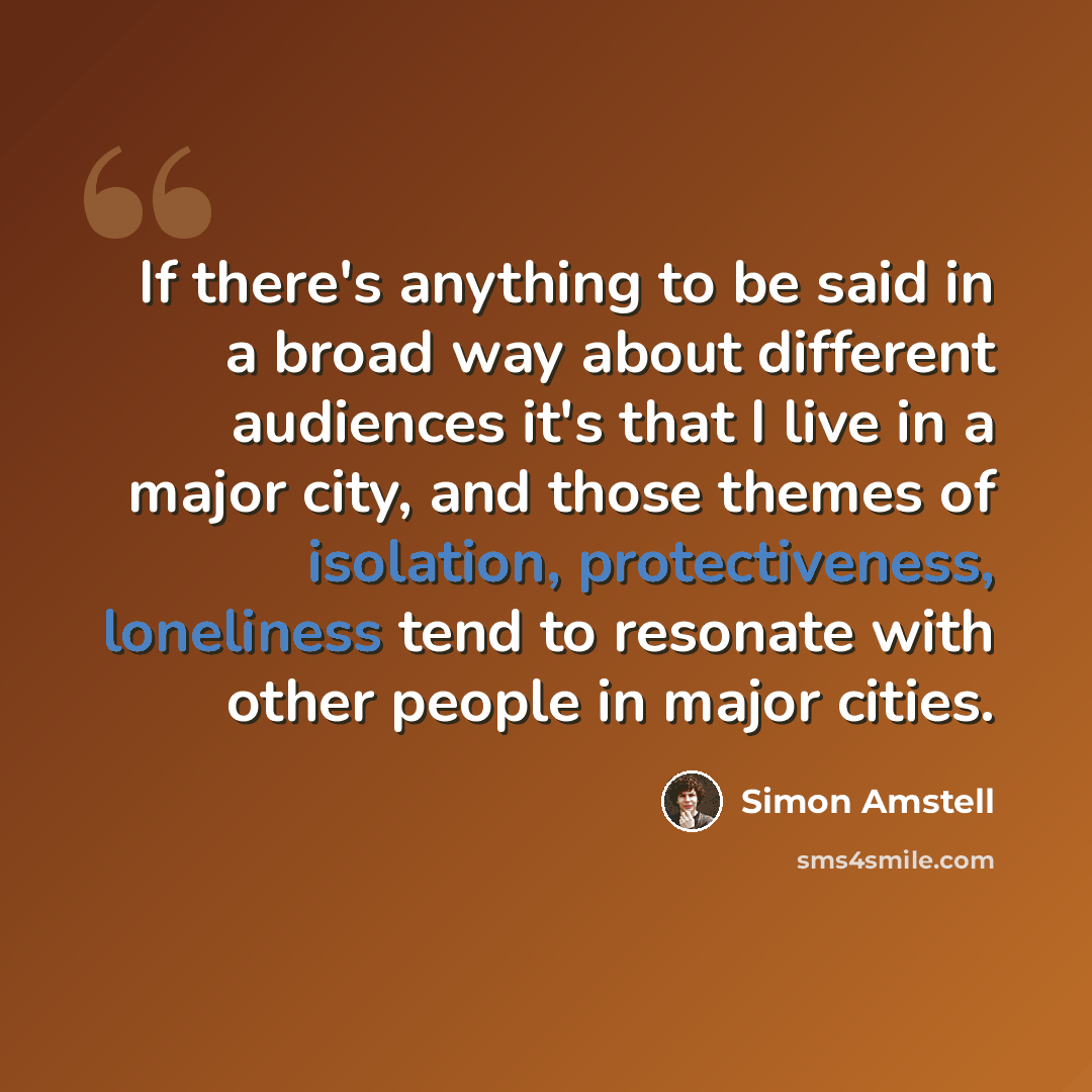 “If there's anything to be said in a broad way about different audiences it's that I live in a major city, and those themes of isolation, protectiveness, loneliness tend to resonate with other people in major cities.” quote by Simon Amstell