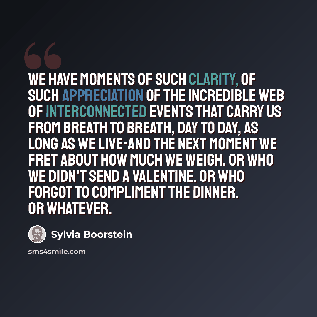 “We have moments of such clarity, of such appreciation of the incredible web of interconnected events that carry us from breath to breath, day to day, as long as we live-and the next moment we fret about how much we weigh. Or who we didn't send a Valentine. Or who forgot to compliment the dinner…” quote by Sylvia Boorstein