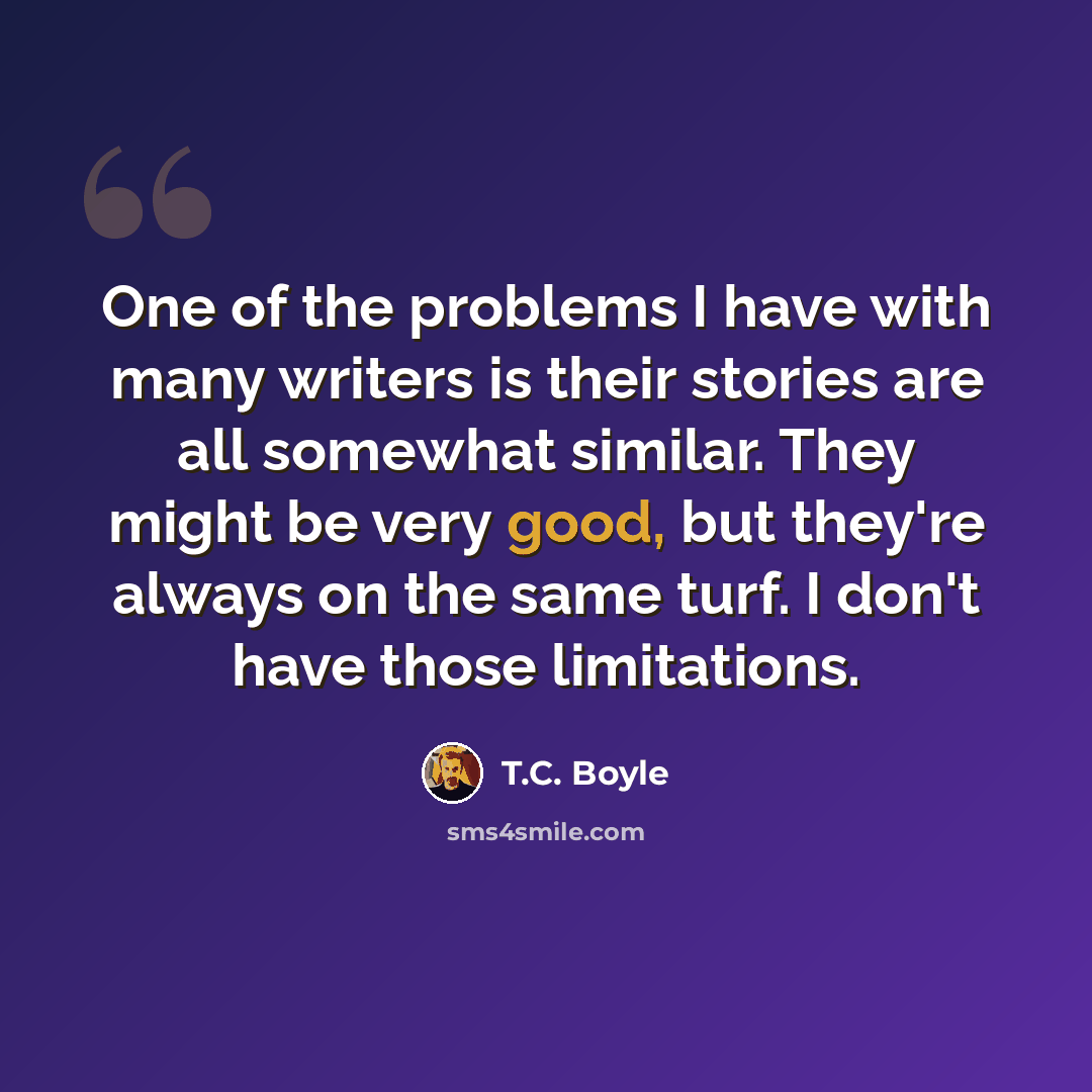 “One of the problems I have with many writers is their stories are all somewhat similar. They might be very good, but they're always on the same turf. I don't have those limitations.” quote by T.C. Boyle