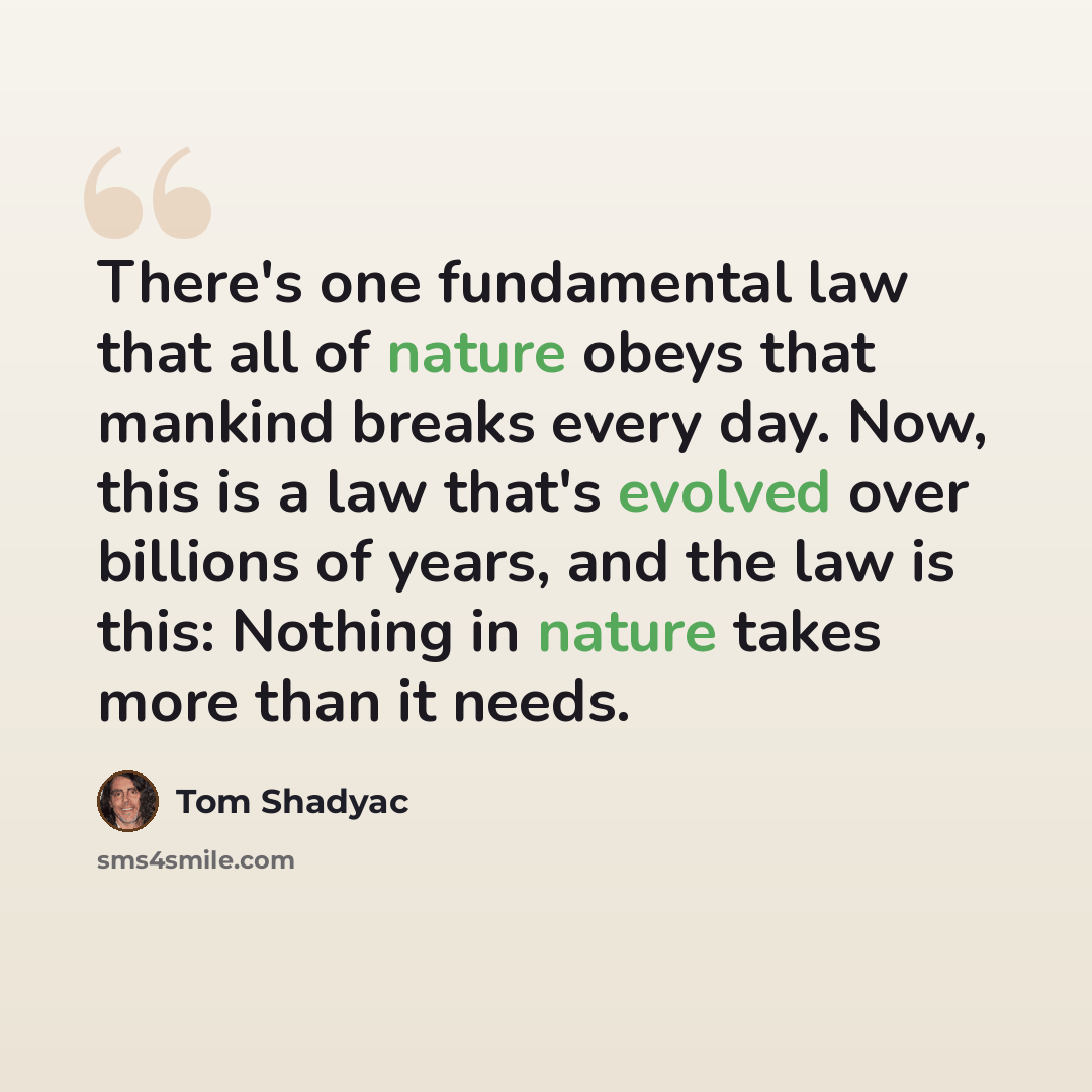 “There's one fundamental law that all of nature obeys that mankind breaks every day. Now, this is a law that's evolved over billions of years, and the law is this: Nothing in nature takes more than it needs.” quote by Tom Shadyac