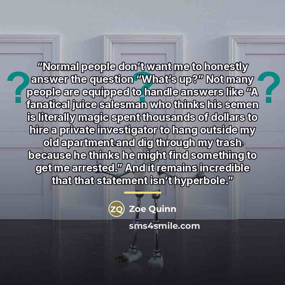 “Normal people don’t want me to honestly answer the question “What’s up?” Not many people are equipped to handle answers like “A fanatical juice salesman who thinks his semen is literally magic spent thousands of dollars to hire a private investigator to hang outside my old apartment and dig…” quote by Zoe Quinn