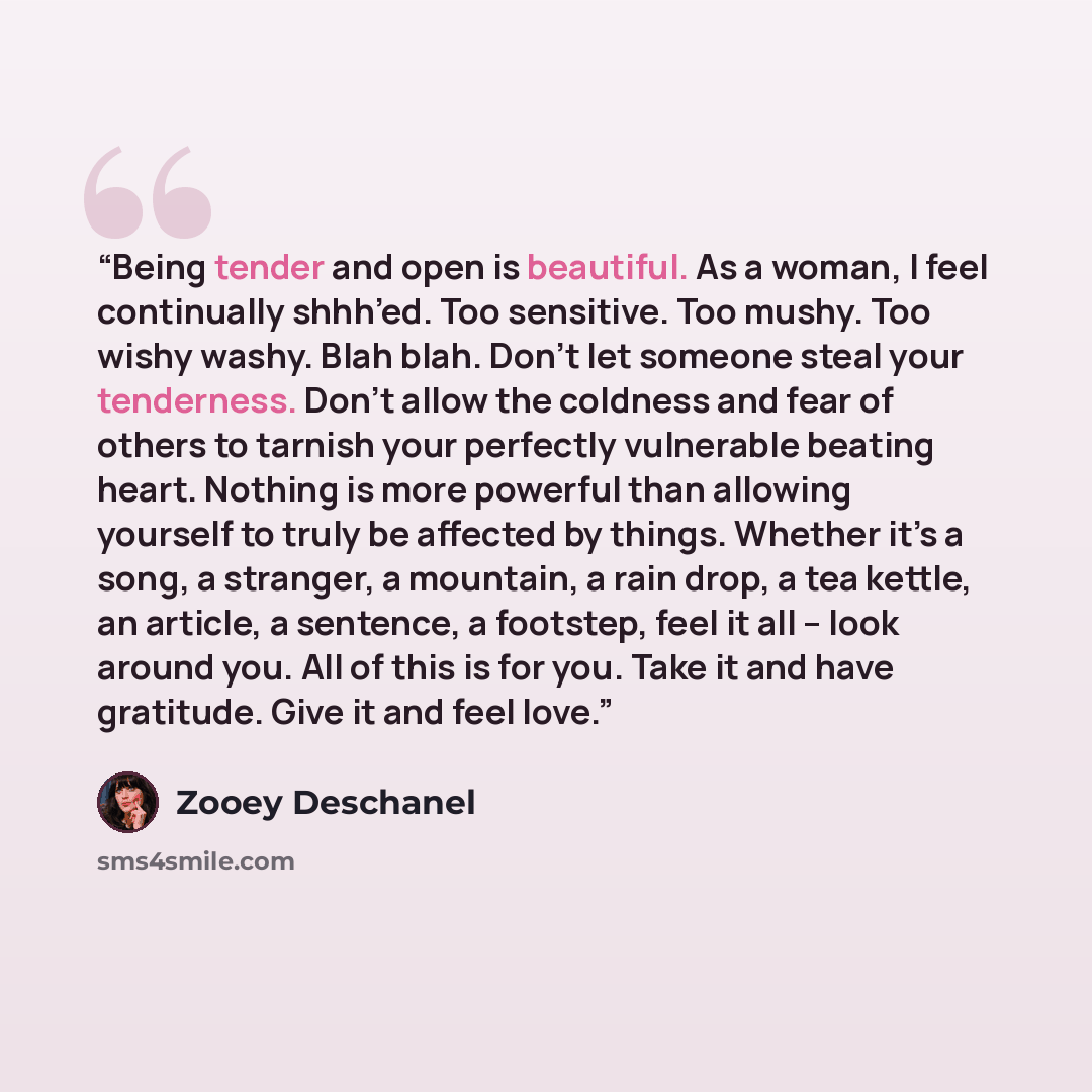 “Being tender and open is beautiful. As a woman, I feel continually shhh’ed. Too sensitive. Too mushy. Too wishy washy. Blah blah. Don’t let someone steal your tenderness. Don’t allow the coldness and fear of others to tarnish your perfectly vulnerable beating heart. Nothing is more powerful than…” quote by Zooey Deschanel