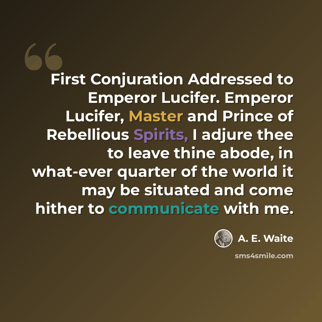 “First Conjuration Addressed to Emperor Lucifer. Emperor Lucifer, Master and Prince of Rebellious Spirits, I adjure thee to leave thine abode, in what-ever quarter of the world it may be situated and come hither to communicate with me.” quote by A. E. Waite