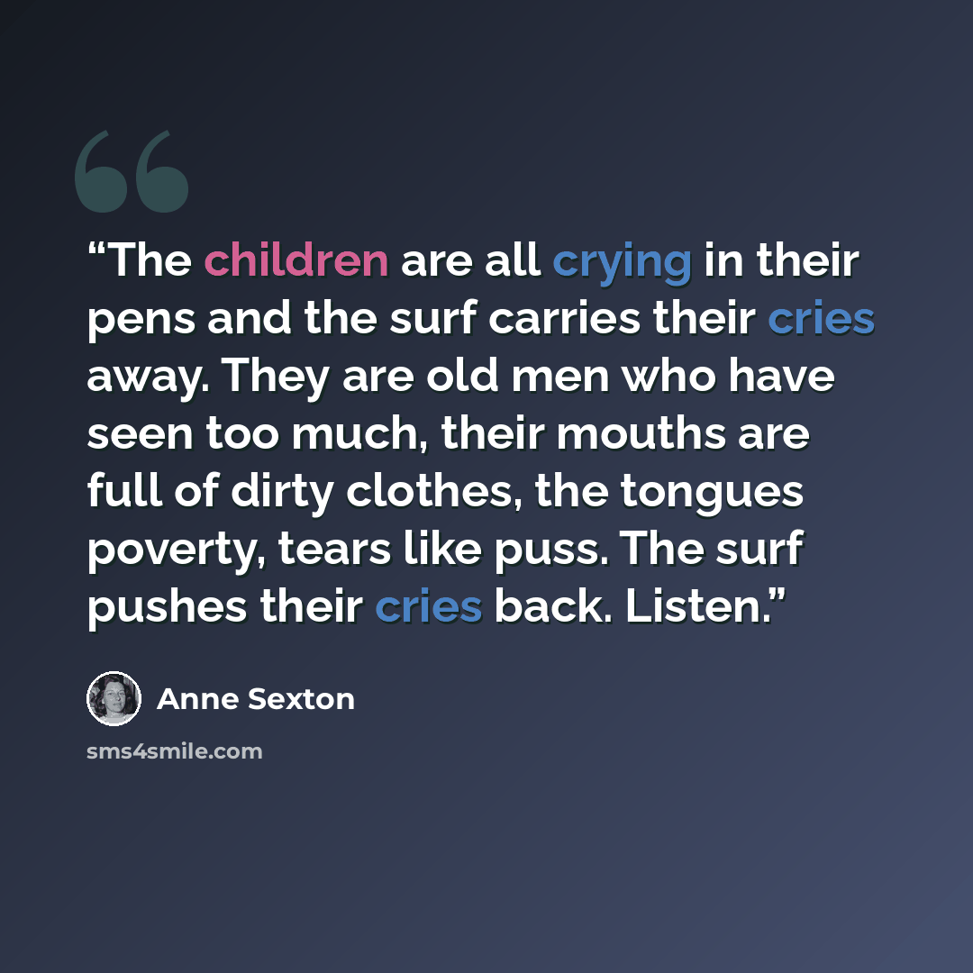 “The children are all crying in their pens and the surf carries their cries away. They are old men who have seen too much, their mouths are full of dirty clothes, the tongues poverty, tears like puss. The surf pushes their cries back. Listen.” quote by Anne Sexton