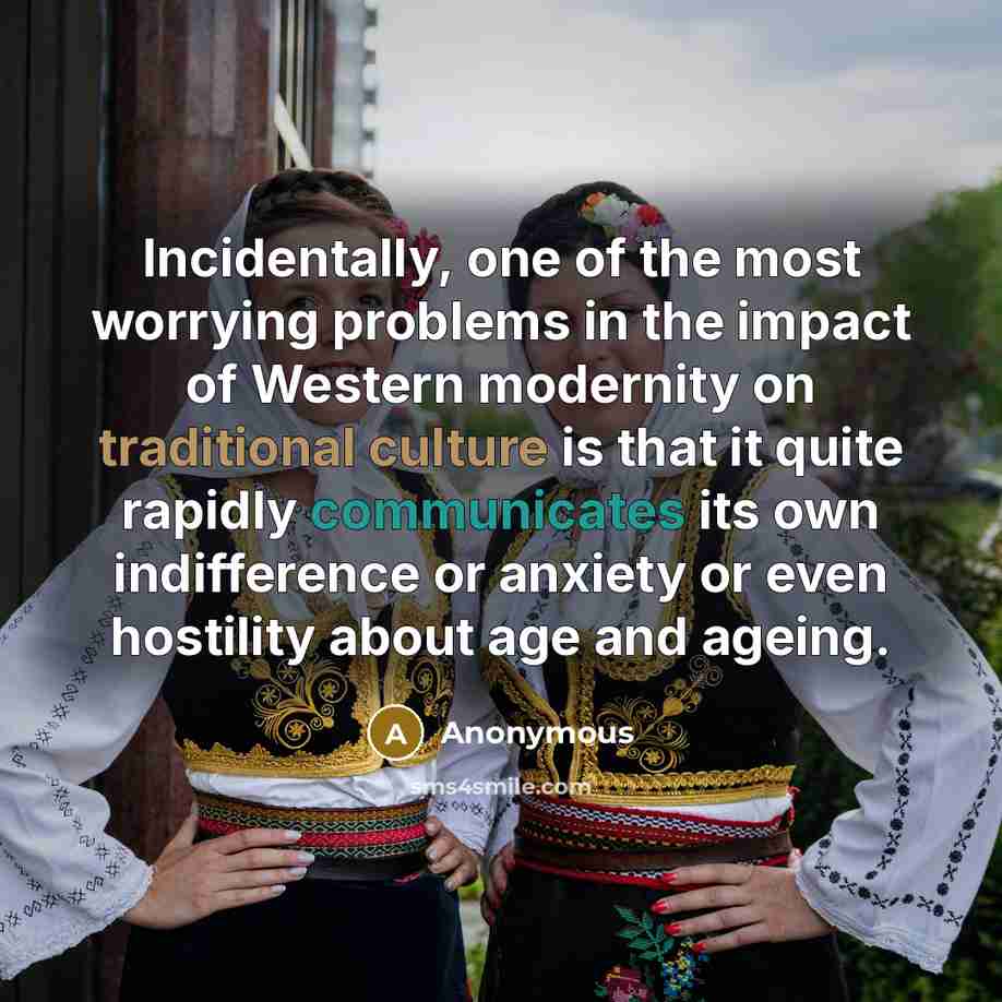“Incidentally, one of the most worrying problems in the impact of Western modernity on traditional culture is that it quite rapidly communicates its own indifference or anxiety or even hostility about age and ageing.” quote by Anonymous