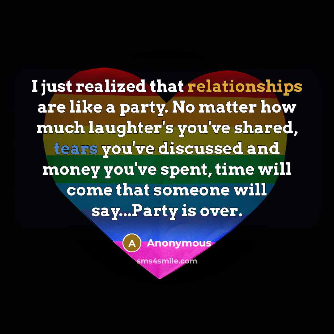 “I just realized that relationships are like a party. No matter how much laughter's you've shared, tears you've discussed and money you've spent, time will come that someone will say...Party is over.” quote by Anonymous