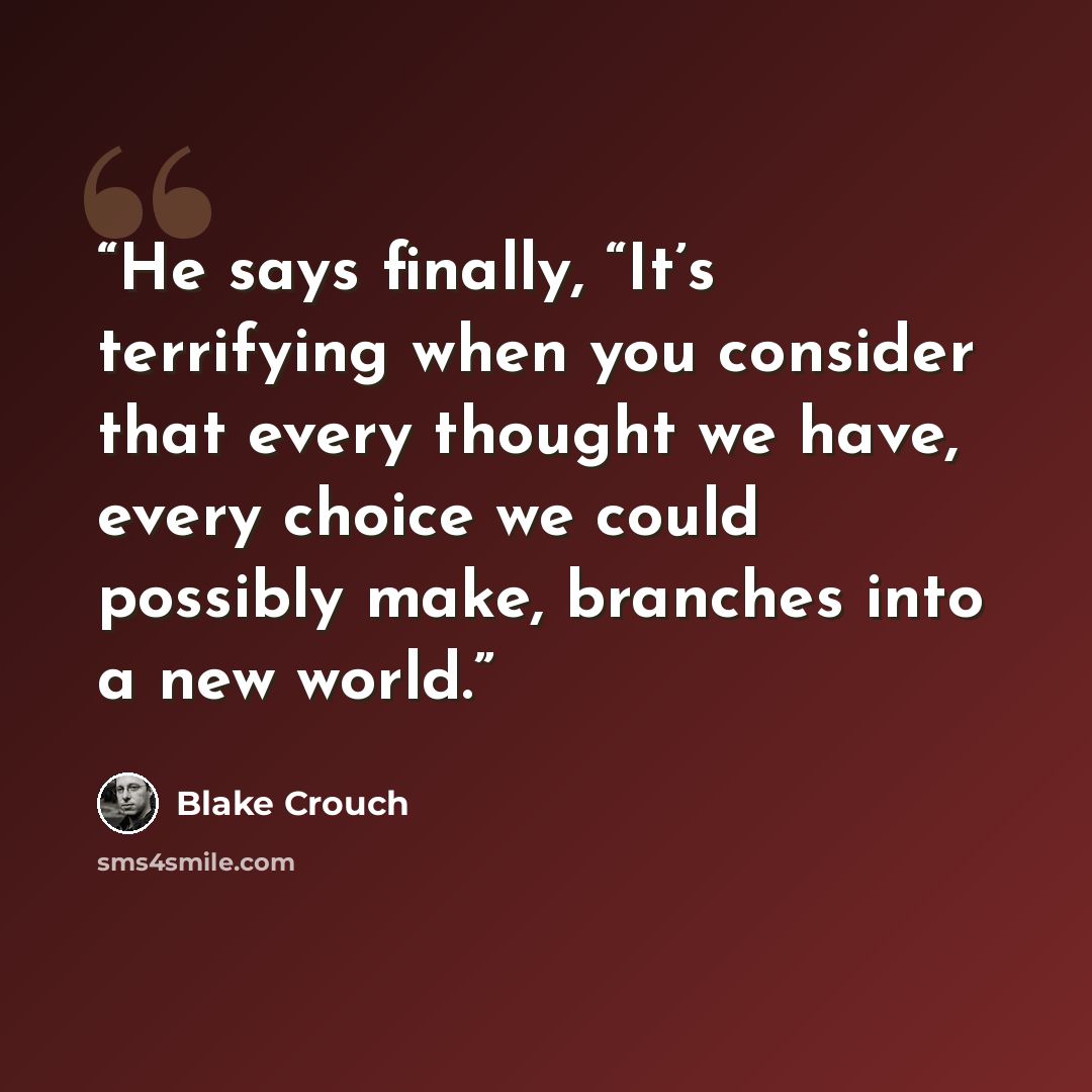 “He says finally, “It’s terrifying when you consider that every thought we have, every choice we could possibly make, branches into a new world.” quote by Blake Crouch