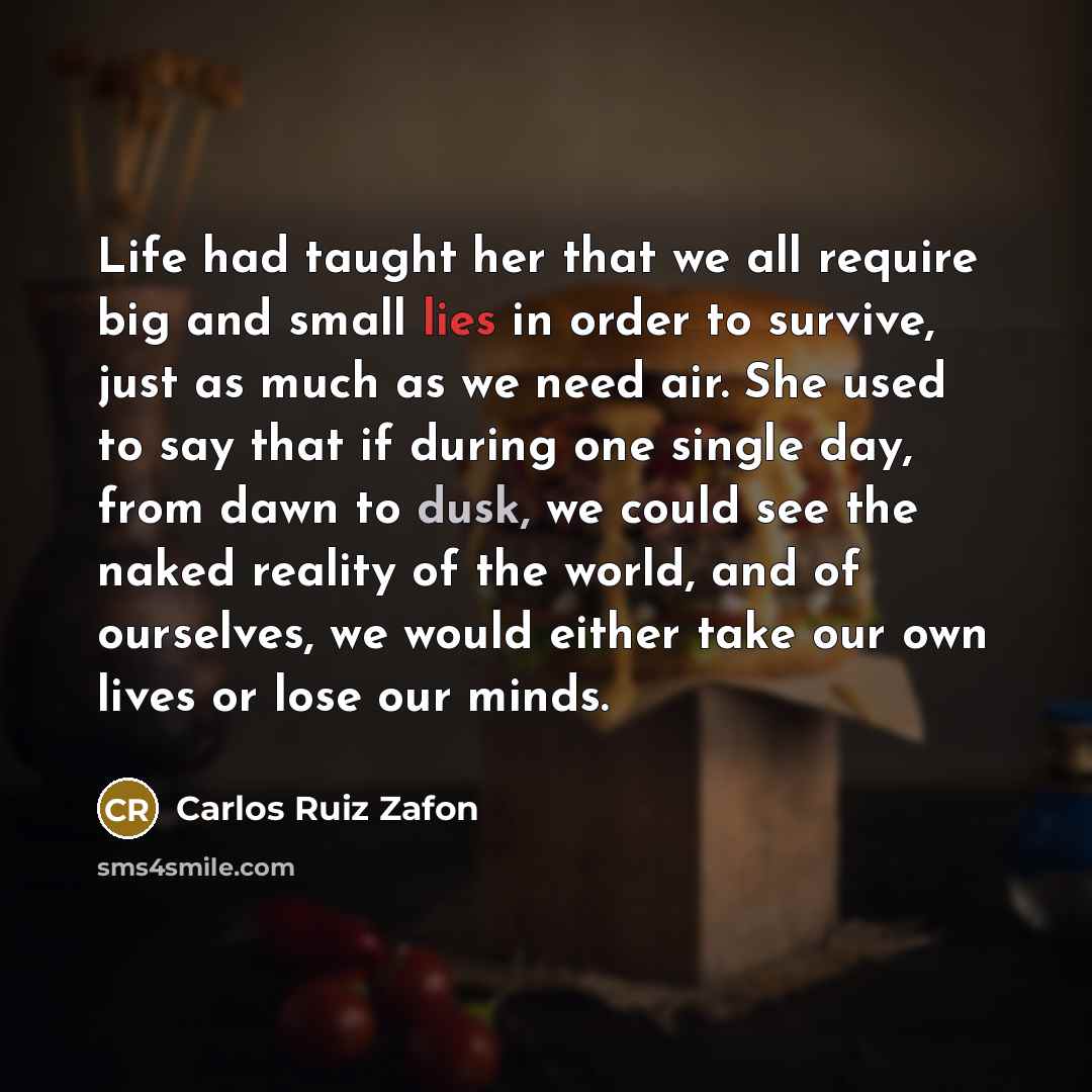 “Life had taught her that we all require big and small lies in order to survive, just as much as we need air. She used to say that if during one single day, from dawn to dusk, we could see the naked reality of the world, and of ourselves, we would either take our own lives or lose our minds.” quote by Carlos Ruiz Zafon