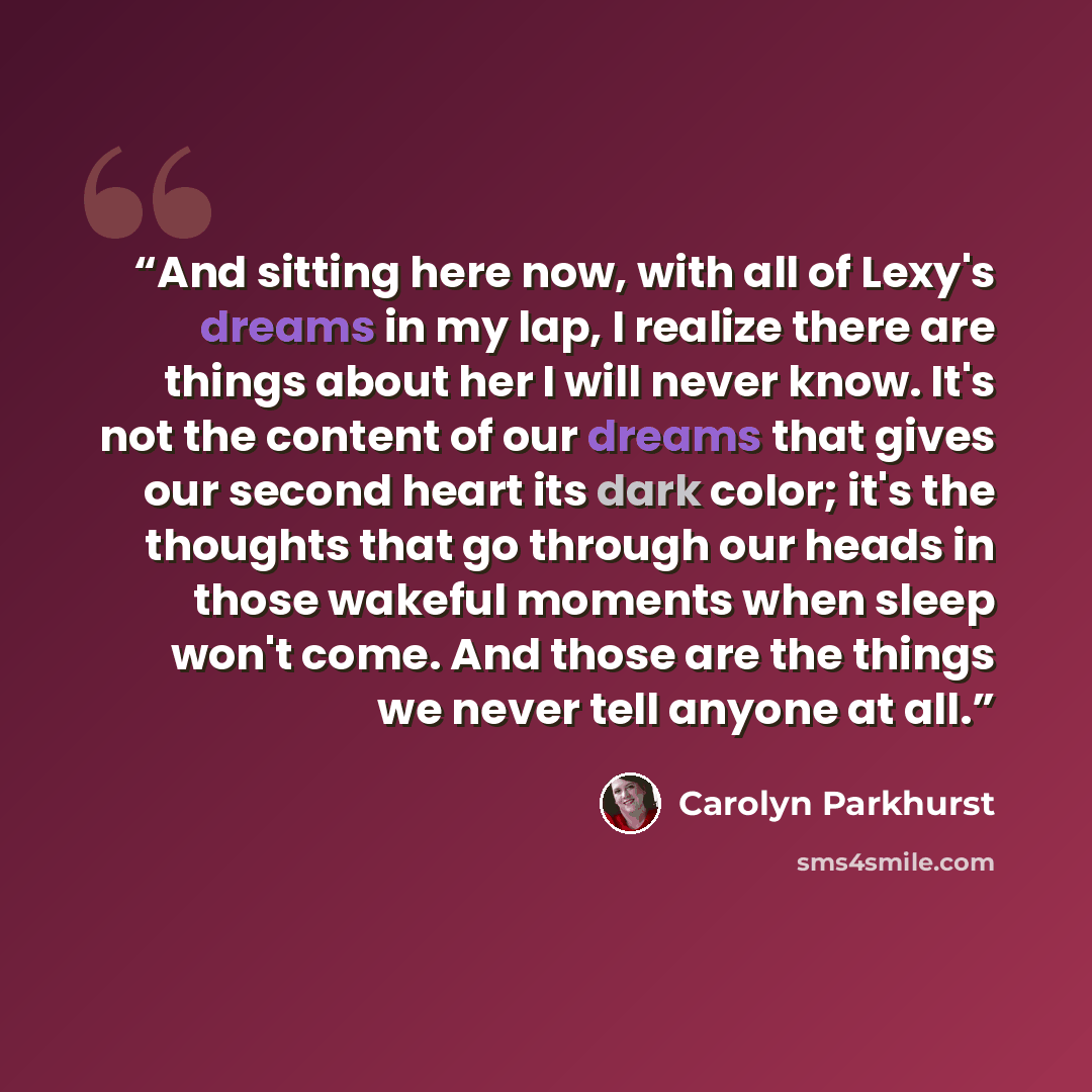 “And sitting here now, with all of Lexy's dreams in my lap, I realize there are things about her I will never know. It's not the content of our dreams that gives our second heart its dark color; it's the thoughts that go through our heads in those wakeful moments when sleep won't come. And those…” quote by Carolyn Parkhurst