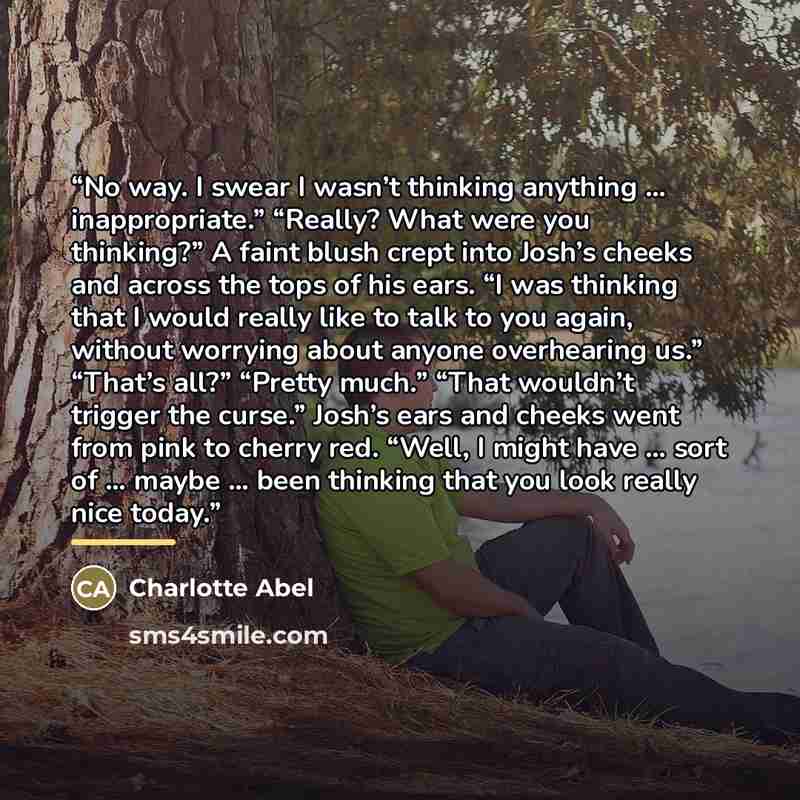 “No way. I swear I wasn’t thinking anything … inappropriate.” “Really? What were you thinking?” A faint blush crept into Josh’s cheeks and across the tops of his ears. “I was thinking that I would really like to talk to you again, without worrying about anyone overhearing us.” “That’s all?” “Pretty…” quote by Charlotte Abel