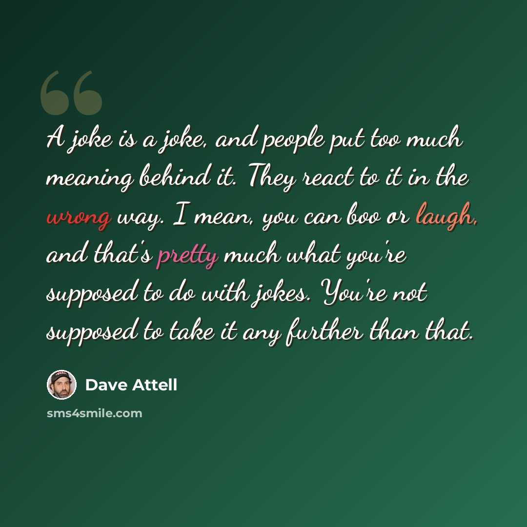 “A joke is a joke, and people put too much meaning behind it. They react to it in the wrong way. I mean, you can boo or laugh, and that's pretty much what you're supposed to do with jokes. You're not supposed to take it any further than that.” quote by Dave Attell