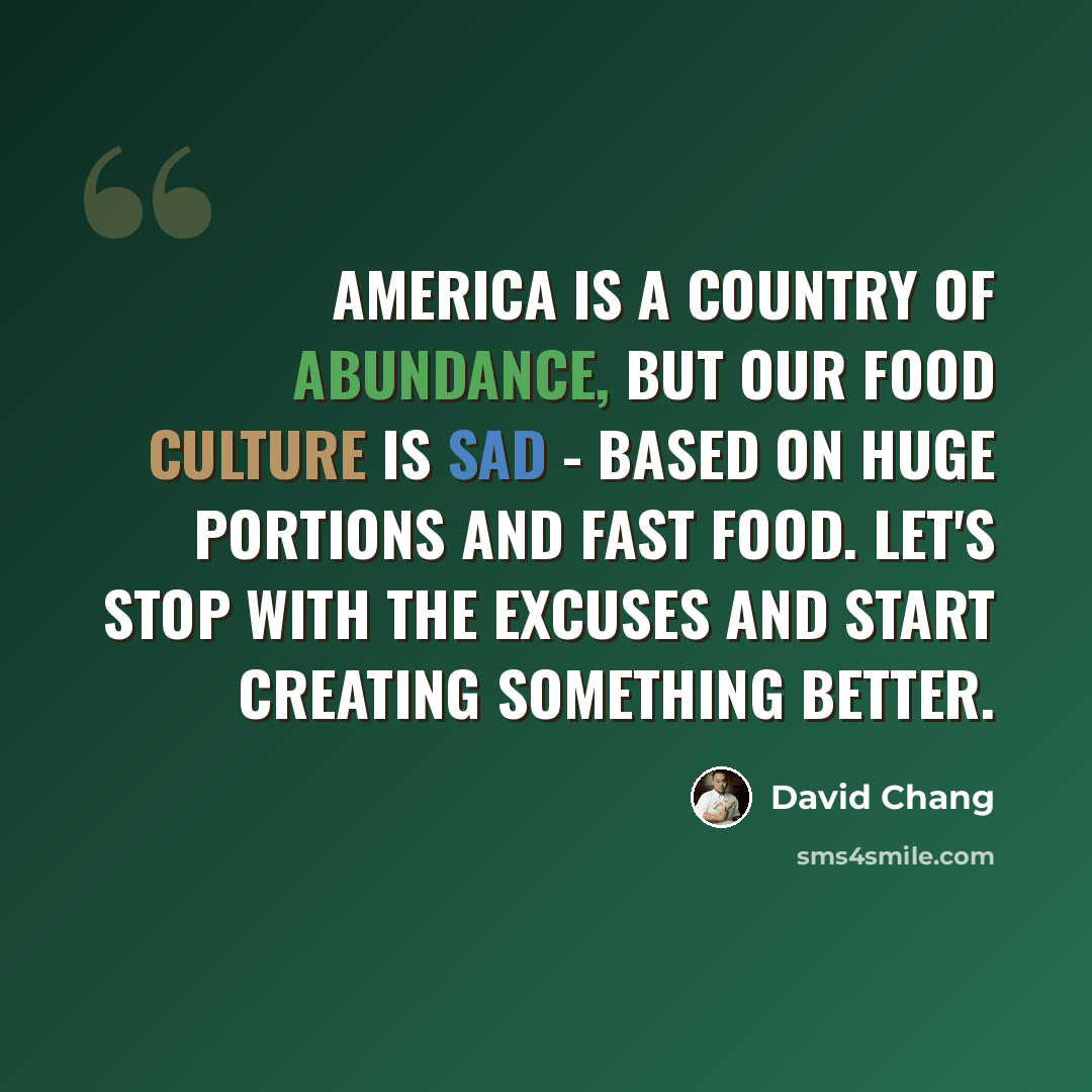 “America is a country of abundance, but our food culture is sad - based on huge portions and fast food. Let's stop with the excuses and start creating something better.” quote by David Chang