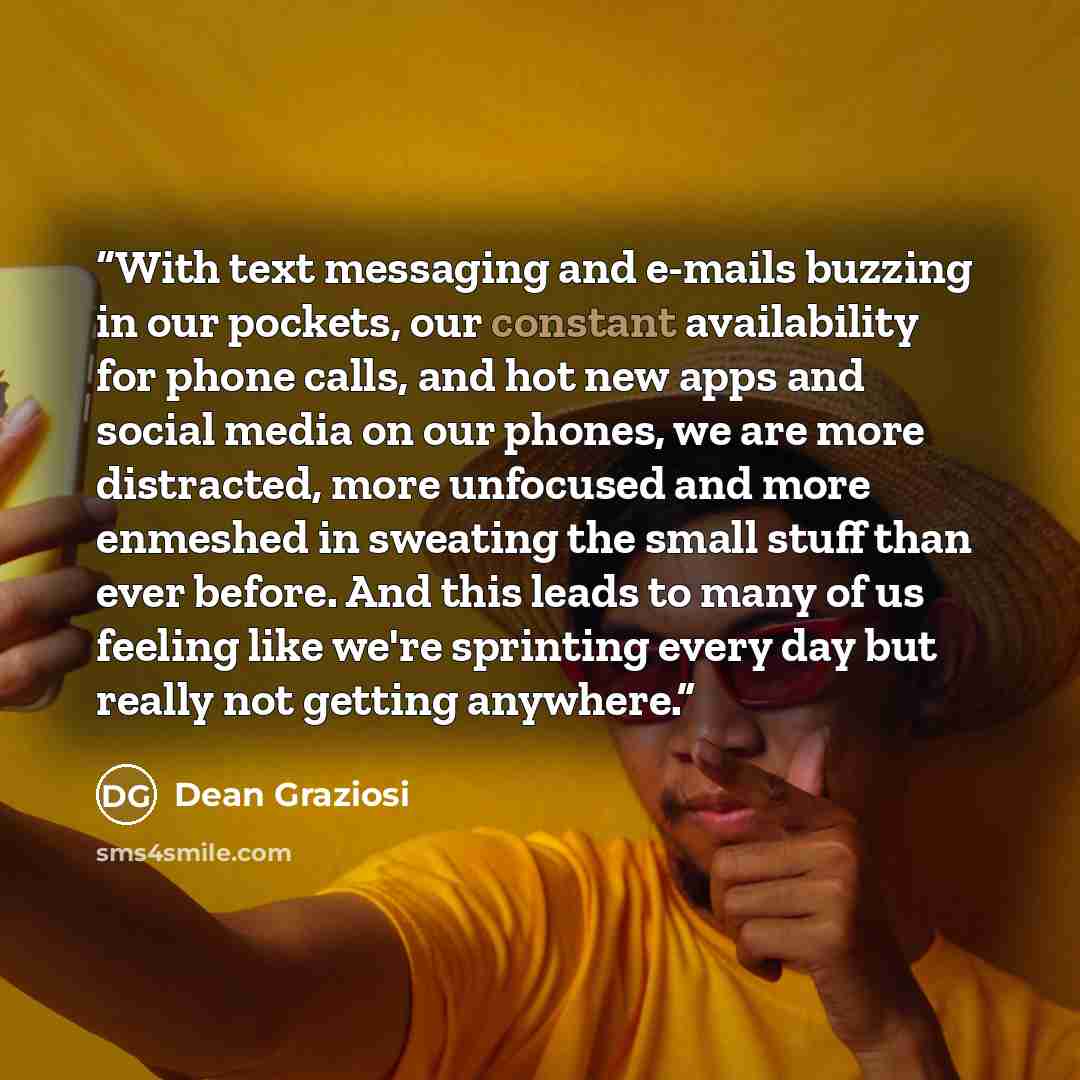 “With text messaging and e-mails buzzing in our pockets, our constant availability for phone calls, and hot new apps and social media on our phones, we are more distracted, more unfocused and more enmeshed in sweating the small stuff than ever before. And this leads to many of us feeling like we're…” quote by Dean Graziosi