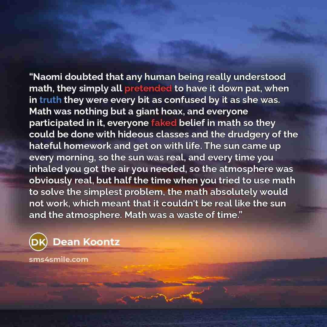 “Naomi doubted that any human being really understood math, they simply all pretended to have it down pat, when in truth they were every bit as confused by it as she was. Math was nothing but a giant hoax, and everyone participated in it, everyone faked belief in math so they could be done with…” quote by Dean Koontz