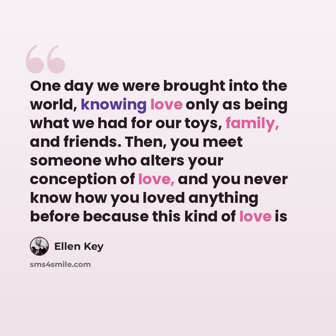 “One day we were brought into the world, knowing love only as being what we had for our toys, family, and friends. Then, you meet someone who alters your conception of love, and you never know how you loved anything before because this kind of love is” quote by Ellen Key