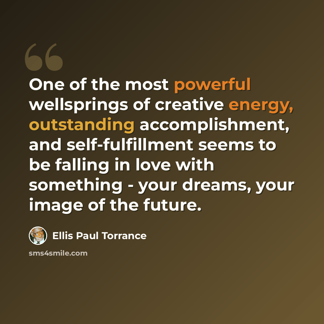 “One of the most powerful wellsprings of creative energy, outstanding accomplishment, and self-fulfillment seems to be falling in love with something - your dreams, your image of the future.” quote by Ellis Paul Torrance