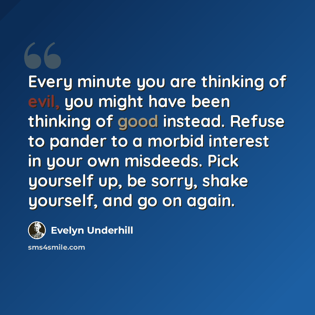“Every minute you are thinking of evil, you might have been thinking of good instead. Refuse to pander to a morbid interest in your own misdeeds. Pick yourself up, be sorry, shake yourself, and go on again.” quote by Evelyn Underhill